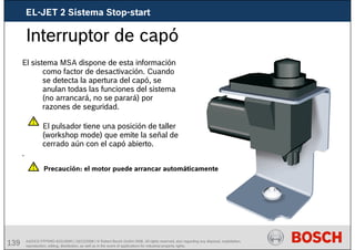 139 AA/SEI3 FPP5MD &SDJ5MD | 16/12/2008 | © Robert Bosch GmbH 2008. All rights reserved, also regarding any disposal, exploitation,
reproduction, editing, distribution, as well as in the event of applications for industrial property rights.
Interruptor de capó
El sistema MSA dispone de esta información
como factor de desactivación. Cuando
se detecta la apertura del capó, se
anulan todas las funciones del sistema
(no arrancará, no se parará) por
razones de seguridad.
El pulsador tiene una posición de taller
(workshop mode) que emite la señal de
cerrado aún con el capó abierto.
.
Precaución: el motor puede arrancar automáticamente
EL-JET 2 Sistema Stop-start
 