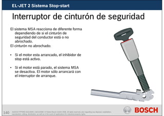 140 AA/SEI3 FPP5MD &SDJ5MD | 16/12/2008 | © Robert Bosch GmbH 2008. All rights reserved, also regarding any disposal, exploitation,
reproduction, editing, distribution, as well as in the event of applications for industrial property rights.
Interruptor de cinturón de seguridad
El sistema MSA reacciona de diferente forma
dependiendo de si el cinturón de
seguridad del conductor está o no
abrochado.
El cinturón no abrochado:
• Si el motor esta arrancado, el inhibidor de
stop está activo.
• Si el motor está parado, el sistema MSA
se desactiva. El motor sólo arrancará con
el interruptor de arranque.
EL-JET 2 Sistema Stop-start
 