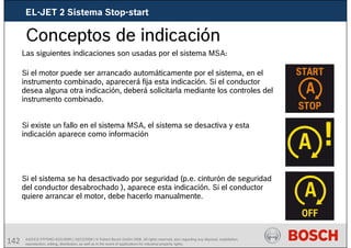 142 AA/SEI3 FPP5MD &SDJ5MD | 16/12/2008 | © Robert Bosch GmbH 2008. All rights reserved, also regarding any disposal, exploitation,
reproduction, editing, distribution, as well as in the event of applications for industrial property rights.
Conceptos de indicación
Las siguientes indicaciones son usadas por el sistema MSA:
Si el motor puede ser arrancado automáticamente por el sistema, en el
instrumento combinado, aparecerá fija esta indicación. Si el conductor
desea alguna otra indicación, deberá solicitarla mediante los controles del
instrumento combinado.
Si existe un fallo en el sistema MSA, el sistema se desactiva y esta
indicación aparece como información
Si el sistema se ha desactivado por seguridad (p.e. cinturón de seguridad
del conductor desabrochado ), aparece esta indicación. Si el conductor
quiere arrancar el motor, debe hacerlo manualmente.
EL-JET 2 Sistema Stop-start
 