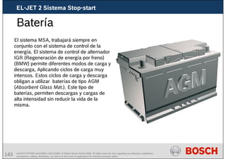 143 AA/SEI3 FPP5MD &SDJ5MD | 16/12/2008 | © Robert Bosch GmbH 2008. All rights reserved, also regarding any disposal, exploitation,
reproduction, editing, distribution, as well as in the event of applications for industrial property rights.
Batería
El sistema MSA, trabajará siempre en
conjunto con el sistema de control de la
energía. El sistema de control de alternador
IGR (Regeneración de energía por freno)
(BMW) permite diferentes modos de carga y
descarga, Aplicando ciclos de carga muy
intensos. Estos ciclos de carga y descarga
obligan a utilizar baterías de tipo AGM
(Absorbent Glass Mat.). Este tipo de
baterías, permiten descargas y cargas de
alta intensidad sin reducir la vida de la
misma.
EL-JET 2 Sistema Stop-start
 