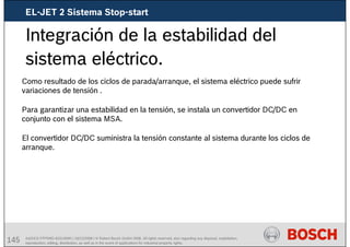 145 AA/SEI3 FPP5MD &SDJ5MD | 16/12/2008 | © Robert Bosch GmbH 2008. All rights reserved, also regarding any disposal, exploitation,
reproduction, editing, distribution, as well as in the event of applications for industrial property rights.
Integración de la estabilidad del
sistema eléctrico.
Como resultado de los ciclos de parada/arranque, el sistema eléctrico puede sufrir
variaciones de tensión .
Para garantizar una estabilidad en la tensión, se instala un convertidor DC/DC en
conjunto con el sistema MSA.
El convertidor DC/DC suministra la tensión constante al sistema durante los ciclos de
arranque.
EL-JET 2 Sistema Stop-start
 