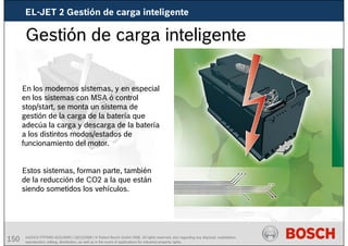 150 AA/SEI3 FPP5MD &SDJ5MD | 16/12/2008 | © Robert Bosch GmbH 2008. All rights reserved, also regarding any disposal, exploitation,
reproduction, editing, distribution, as well as in the event of applications for industrial property rights.
Gestión de carga inteligente
En los modernos sistemas, y en especial
en los sistemas con MSA ó control
stop/start, se monta un sistema de
gestión de la carga de la batería que
adecúa la carga y descarga de la batería
a los distintos modos/estados de
funcionamiento del motor.
Estos sistemas, forman parte, también
de la reducción de CO2 a la que están
siendo sometidos los vehículos.
EL-JET 2 Gestión de carga inteligente
 