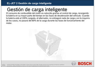 151 AA/SEI3 FPP5MD &SDJ5MD | 16/12/2008 | © Robert Bosch GmbH 2008. All rights reserved, also regarding any disposal, exploitation,
reproduction, editing, distribution, as well as in the event of applications for industrial property rights.
El consumo de combustible del motor es reducido gracias al control de carga, recargando
la batería en su mayor parte del tiempo en las fases de deceleración del vehículo. Cuando
la batería está al 100% cargada, el alternador, no entregará nada de carga y en la mayoría
de los casos, no pasará del 80% de la carga durante las fases de funcionamiento del
motor.
Gestión de carga inteligente
EL-JET 2 Gestión de carga inteligente
 