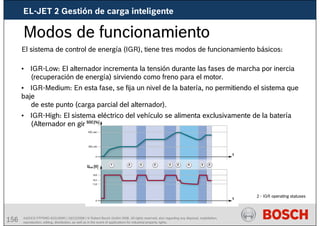 156 AA/SEI3 FPP5MD &SDJ5MD | 16/12/2008 | © Robert Bosch GmbH 2008. All rights reserved, also regarding any disposal, exploitation,
reproduction, editing, distribution, as well as in the event of applications for industrial property rights.
Modos de funcionamiento
2 - IGR operating statuses
El sistema de control de energía (IGR), tiene tres modos de funcionamiento básicos:
• IGR-Low: El alternador incrementa la tensión durante las fases de marcha por inercia
(recuperación de energía) sirviendo como freno para el motor.
• IGR-Medium: En esta fase, se fija un nivel de la batería, no permitiendo el sistema que
baje
de este punto (carga parcial del alternador).
• IGR-High: El sistema eléctrico del vehículo se alimenta exclusivamente de la batería
(Alternador en giro libre)
EL-JET 2 Gestión de carga inteligente
 
