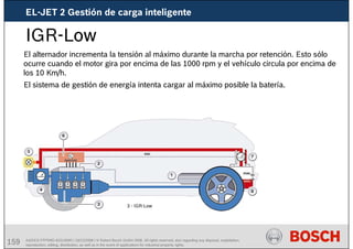 159 AA/SEI3 FPP5MD &SDJ5MD | 16/12/2008 | © Robert Bosch GmbH 2008. All rights reserved, also regarding any disposal, exploitation,
reproduction, editing, distribution, as well as in the event of applications for industrial property rights.
IGR-Low
El alternador incrementa la tensión al máximo durante la marcha por retención. Esto sólo
ocurre cuando el motor gira por encima de las 1000 rpm y el vehículo circula por encima de
los 10 Km/h.
El sistema de gestión de energía intenta cargar al máximo posible la batería.
3 - IGR-Low
EL-JET 2 Gestión de carga inteligente
 