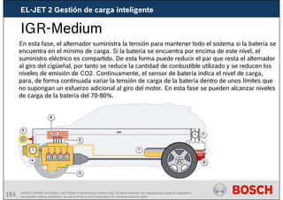 161 AA/SEI3 FPP5MD &SDJ5MD | 16/12/2008 | © Robert Bosch GmbH 2008. All rights reserved, also regarding any disposal, exploitation,
reproduction, editing, distribution, as well as in the event of applications for industrial property rights.
IGR-Medium
En esta fase, el alternador suministra la tensión para mantener todo el sistema si la batería se
encuentra en el mínimo de carga. Si la batería se encuentra por encima de este nivel, el
suministro eléctrico es compartido. De esta forma puede reducir el par que resta el alternador
al giro del cigüeñal, por tanto se reduce la cantidad de conbustible utilizado y se reducen los
niveles de emisión de CO2. Contínuamente, el sensor de batería indica el nivel de carga,
para, de forma continuada variar la tensión de carga de la batería dentro de unos límites que
no supongan un esfuerzo adicional al giro del motor. En esta fase se pueden alcanzar niveles
de carga de la batería del 70-80%.
EL-JET 2 Gestión de carga inteligente
 