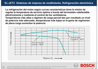20 AA/SEI3 FPP5MD &SDJ5MD | 16/12/2008 | © Robert Bosch GmbH 2008. All rights reserved, also regarding any disposal, exploitation,
reproduction, editing, distribution, as well as in the event of applications for industrial property rights.
EL-JET2 Sistemas de mejoras de rendimiento. Refrigeración electrónica
La refrigeración del motor según curvas características tiene la misión de
regular la temperatura de servicio óptima a través del termostato calefactable
eléctricamente y mediante el control de los ventiladores.
Temperaturas más altas a régimen de carga parcial dan por resultado un nivel
de potencia más adecuado, temperaturas más bajas en la gama de regímenes
de plena carga aumentan la potencia.
 