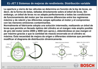 24
EL-JET 2 Sistemas de mejoras de rendimiento. Distribución variable
AA/SEI3 FPP5MD &SDJ5MD | 16/12/2008 | © Robert Bosch GmbH 2008. All rights reserved, also regarding any disposal, exploitation,
reproduction, editing, distribution, as well as in the event of applications for industrial property rights.
La apertura y cierre de las válvulas se determina en función de la ley de levas, es
decir, de la forma de éstas, talladas directamente sobre el árbol de levas. Sin
embargo, un árbol de levas no se adapta perfectamente a todas las condiciones
de funcionamiento del motor por las enormes diferencias entre los regímenes
máximo y de ralentí y las diferentes cargas aplicadas al motor y el compromiso
con las menores emisiones contaminantes.
Normalmente el fabricante adopta una solución intermedia, realizando un árbol de
levas que permita un llenado óptimo del cilindro en el margen más amplio posible
de giro del motor (entre 2000 y 4000 rpm aprox.), obteniéndose en ese margen el
par máximo gracias a que la cantidad de mezcla encerrada en el cilindro es
máxima. Esta necesidad de mejora da origen a diferentes sistemas que permiten
modificar el diagrama de distribución dinámicamente.
 