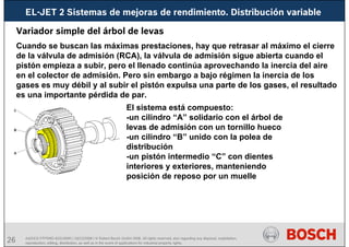 26 AA/SEI3 FPP5MD &SDJ5MD | 16/12/2008 | © Robert Bosch GmbH 2008. All rights reserved, also regarding any disposal, exploitation,
reproduction, editing, distribution, as well as in the event of applications for industrial property rights.
EL-JET 2 Sistemas de mejoras de rendimiento. Distribución variable
Variador simple del árbol de levas
Cuando se buscan las máximas prestaciones, hay que retrasar al máximo el cierre
de la válvula de admisión (RCA), la válvula de admisión sigue abierta cuando el
pistón empieza a subir, pero el llenado continúa aprovechando la inercia del aire
en el colector de admisión. Pero sin embargo a bajo régimen la inercia de los
gases es muy débil y al subir el pistón expulsa una parte de los gases, el resultado
es una importante pérdida de par.
El sistema está compuesto:
-un cilindro “A” solidario con el árbol de
levas de admisión con un tornillo hueco
-un cilindro “B” unido con la polea de
distribución
-un pistón intermedio “C” con dientes
interiores y exteriores, manteniendo
posición de reposo por un muelle
 