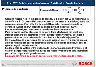 42
EL-JET 2 Emisiones contaminantes. Catalizador. Sonda lambda
AA/SEI3 FPP5MD &SDJ5MD | 16/12/2008 | © Robert Bosch GmbH 2008. All rights reserved, also regarding any disposal, exploitation,
reproduction, editing, distribution, as well as in the event of applications for industrial property rights.
Principio de equilibrio
Con una mezcla rica en los gases de escape, la presión del O2 es menor que la
atmosférica. El O2 quiere fluir desde el interior del sensor (atmósfera) hacia los
gases de escape. Pero sólo los iones del O2 pueden pasar a través de la
cerámica cuando el ZrO2 alcanza su conductividad eléctrica >300ºC.
Los iones de oxígeno son átomos que tienen 2 electrones extra.
Para formarse un ión, el átomo de oxígeno toma electrones del electrodo
interior, quedando el electrodo interior cargado positivamente. El oxígeno
puede entonces pasar a través de la cerámica al lado de baja presión.
En el otro lado de la cerámica, los iones de oxígeno vuelven a convertirse en
átomos neutros por dar los electrones extras al electrodo exterior, el cual se
queda cargado negativamente.
La diferencia de voltaje entre el electrodo interior cargado positivamente y el
exterior cargado negativamente puede ser medido y relaciona para la presión
parcial del oxígeno del gas de escape.
La mayor diferencia de presión parcial es la mayor diferencia de tensión.
)
ln(
4 '
2
"
2
O
O
P
P
F
T
R
U •
=
Ecuación de Nernst
 