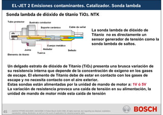 45 AA/SEI3 FPP5MD &SDJ5MD | 16/12/2008 | © Robert Bosch GmbH 2008. All rights reserved, also regarding any disposal, exploitation,
reproduction, editing, distribution, as well as in the event of applications for industrial property rights.
EL-JET 2 Emisiones contaminantes. Catalizador. Sonda lambda
Sonda lambda de dióxido de titanio TiO2. NTK
La sonda lambda de dióxido de
Titanio no es directamente un
sensor generador de tensión como la
sonda lambda de saltos.
Un delgado estrato de dióxido de Titanio (TiO2) presenta una brusca variación de
su resistencia interna que depende de la concentración de oxígeno en los gases
de escape. El elemento de Titanio debe de estar en contacto con los gases de
escape y no necesita contacto con el aire exterior.
Estas sondas están alimentadas por la unidad de mando de motor a: 1V ó 5V
La variación de resistencia provoca una caída de tensión en su alimentación, la
unidad de mando de motor mide esta caída de tensión
 