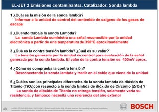 48
EL-JET 2 Emisiones contaminantes. Catalizador. Sonda lambda
AA/SEI3 FPP5MD &SDJ5MD | 16/12/2008 | © Robert Bosch GmbH 2008. All rights reserved, also regarding any disposal, exploitation,
reproduction, editing, distribution, as well as in the event of applications for industrial property rights.
1 ¿Cuál es la misión de la sonda lambda?
Informar a la unidad de control del contenido de oxígeno de los gases de
escape
2 ¿Cuando trabaja la sonda Lambda?
La sonda Lambda suministra una señal reconocible por la unidad
electrónica a partir de una temperatura de 350°C aproximadamente
3 ¿Qué es la contra tensión lambda? ¿Cuál es su valor?
La tensión generada por la unidad de control para evaluación de la señal
generada por la sonda lambda. El valor de la contra tensión es 450mV aprox.
4 ¿Cómo se comprueba la contra tensión?
Desconectando la sonda lambda y medir en el cable que viene de la unidad
5 ¿Cuáles son las principales diferencias de la sonda lambda de dióxido de
Titanio (TiO2)con respecto a la sonda lambda de dióxido de Circonio (ZrO2) ?
La sonda de dióxido de Titanio no entrega tensión, solamente varía su
resistencia, y tampoco necesita una referencia del aire exterior
 