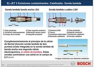49
EL-JET 2 Emisiones contaminantes. Catalizador. Sonda lambda
AA/SEI3 FPP5MD &SDJ5MD | 16/12/2008 | © Robert Bosch GmbH 2008. All rights reserved, also regarding any disposal, exploitation,
reproduction, editing, distribution, as well as in the event of applications for industrial property rights.
Complementariamente al principio de la célula
de Nernst (función sonda lambda de dos
puntos) existe integrada en la sonda lambda de
banda ancha una segunda célula
electroquímica, la célula de bombeo. Estas
sondas suministran una señal en el campo de
0.7< λ <∞
Sonda lambda banda ancha LSU Sonda lambda a saltos LSH
1-Tubo protector 4-Tubo soporte cerámico
2- Cerámica estanqueizante 5-Elemento sensor plano
3-Cuerpo de la sonda 6-Casquillo protector
1-Cerámica ZrO2 5-Tubo protector
2-Tuerca 6-Soporte cerámico
3-Contactos electrodos 7-Contactos calefactor
4-Elemento calefactor 8-Carcasa metálica
1-Capas cerámicas con elemento calefactor
1
 