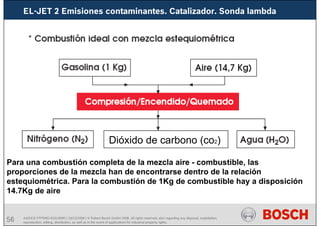 56 AA/SEI3 FPP5MD &SDJ5MD | 16/12/2008 | © Robert Bosch GmbH 2008. All rights reserved, also regarding any disposal, exploitation,
reproduction, editing, distribution, as well as in the event of applications for industrial property rights.
Para una combustión completa de la mezcla aire - combustible, las
proporciones de la mezcla han de encontrarse dentro de la relación
estequiométrica. Para la combustión de 1Kg de combustible hay a disposición
14.7Kg de aire
Dióxido de carbono (co2)
EL-JET 2 Emisiones contaminantes. Catalizador. Sonda lambda
 