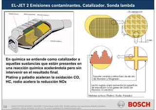 59 AA/SEI3 FPP5MD &SDJ5MD | 16/12/2008 | © Robert Bosch GmbH 2008. All rights reserved, also regarding any disposal, exploitation,
reproduction, editing, distribution, as well as in the event of applications for industrial property rights.
En química se entiende como catalizador a
aquellas sustancias que están presentes en
una reacción química acelerándola pero sin
intervenir en el resultado final.
Platino y paladio aceleran la oxidación CO,
HC, rodio acelera la reducción NOx
EL-JET 2 Emisiones contaminantes. Catalizador. Sonda lambda
 