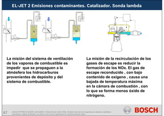 67 AA/SEI3 FPP5MD &SDJ5MD | 16/12/2008 | © Robert Bosch GmbH 2008. All rights reserved, also regarding any disposal, exploitation,
reproduction, editing, distribution, as well as in the event of applications for industrial property rights.
EL-JET 2 Emisiones contaminantes. Catalizador. Sonda lambda
La misión del sistema de ventilación
de los vapores de combustible es
impedir que se propaguen a la
atmósfera los hidrocarburos
provenientes de depósito y del
sistema de combustible.
La misión de la recirculación de los
gases de escape es reducir la
formación de los NOx. El gas de
escape reconducido , con bajo
contenido de oxigeno , causa una
bajada de temperatura máxima
en la cámara de combustión , con
lo que se forma menos óxido de
nitrógeno.
 