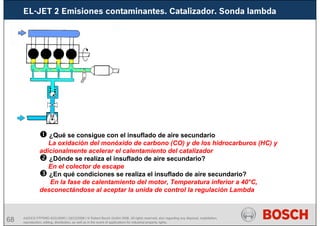68 AA/SEI3 FPP5MD &SDJ5MD | 16/12/2008 | © Robert Bosch GmbH 2008. All rights reserved, also regarding any disposal, exploitation,
reproduction, editing, distribution, as well as in the event of applications for industrial property rights.
EL-JET 2 Emisiones contaminantes. Catalizador. Sonda lambda
¿Qué se consigue con el insuflado de aire secundario
La oxidación del monóxido de carbono (CO) y de los hidrocarburos (HC) y
adicionalmente acelerar el calentamiento del catalizador
¿Dónde se realiza el insuflado de aire secundario?
En el colector de escape
¿En qué condiciones se realiza el insuflado de aire secundario?
En la fase de calentamiento del motor, Temperatura inferior a 40°C,
desconectándose al aceptar la unida de control la regulación Lambda
 