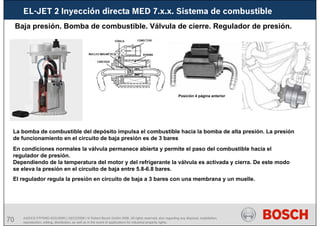 70 AA/SEI3 FPP5MD &SDJ5MD | 16/12/2008 | © Robert Bosch GmbH 2008. All rights reserved, also regarding any disposal, exploitation,
reproduction, editing, distribution, as well as in the event of applications for industrial property rights.
EL-JET 2 Inyección directa MED 7.x.x. Sistema de combustible
Baja presión. Bomba de combustible. Válvula de cierre. Regulador de presión.
En condiciones normales la válvula permanece abierta y permite el paso del combustible hacia el
regulador de presión.
Dependiendo de la temperatura del motor y del refrigerante la válvula es activada y cierra. De este modo
se eleva la presión en el circuito de baja entre 5.8-6.8 bares.
La bomba de combustible del depósito impulsa el combustible hacia la bomba de alta presión. La presión
de funcionamiento en el circuito de baja presión es de 3 bares
Posición 4 página anterior
El regulador regula la presión en circuito de baja a 3 bares con una membrana y un muelle.
 