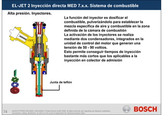 74 AA/SEI3 FPP5MD &SDJ5MD | 16/12/2008 | © Robert Bosch GmbH 2008. All rights reserved, also regarding any disposal, exploitation,
reproduction, editing, distribution, as well as in the event of applications for industrial property rights.
EL-JET 2 Inyección directa MED 7.x.x. Sistema de combustible
Alta presión. Inyectores.
Junta de teflón
La función del inyector es dosificar el
combustible, pulverizándolo para establecer la
mezcla específica de aire y combustible en la zona
definida de la cámara de combustión
La activación de los inyectores se realiza
mediante dos condensadores, integrados en la
unidad de control del motor que generan una
tensión de 50 - 90 voltios.
Esto permite conseguir tiempos de inyección
bastante más cortos que los aplicables a la
inyección en colector de admisión
 