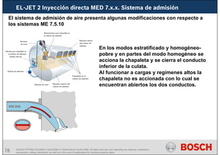 78 AA/SEI3 FPP5MD &SDJ5MD | 16/12/2008 | © Robert Bosch GmbH 2008. All rights reserved, also regarding any disposal, exploitation,
reproduction, editing, distribution, as well as in the event of applications for industrial property rights.
EL-JET 2 Inyección directa MED 7.x.x. Sistema de admisión
El sistema de admisión de aire presenta algunas modificaciones con respecto a
los sistemas ME 7.5.10
En los modos estratificado y homogéneo-
pobre y en partes del modo homogéneo se
acciona la chapaleta y se cierra el conducto
inferior de la culata.
Al funcionar a cargas y regímenes altos la
chapaleta no es accionada con lo cual se
encuentran abiertos los dos conductos.
 