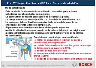 81 AA/SEI3 FPP5MD &SDJ5MD | 16/12/2008 | © Robert Bosch GmbH 2008. All rights reserved, also regarding any disposal, exploitation,
reproduction, editing, distribution, as well as in the event of applications for industrial property rights.
EL-JET 2 Inyección directa MED 7.x.x. Sistema de admisión
Modo estratificado
Este modo de funcionamiento es utilizado cuando las prestaciones
solicitadas por el conductor son mínimas.
La combustión se realiza con exceso de aire (mezcla pobre)
La mariposa se abre lo más posible. La chapaleta de admisión cerrada
La inyección del combustible se realiza justo antes del momento de
encendido, durante la fase de compresión.
El par motor es controlado mediante el tiempo de inyección.
Mediante el torbellino de aire creado en la cabeza del pistón se origina una
mezcla estratificada (capas sucesivas de combustible y aire en la cámara
de combustión)
Condiciones para trabajar en estratificado:
-el motor se encuentra en régimen de carga y
revoluciones correspondiente
-no existe fallo de relevante para los gases de escape
-la temperatura es superior a 50ºC.
-el sensor de Nox está correcto
-la temperatura del catalizador-acumulador está entre
250ºC y 500ºC
-el depósito de carbón activo tiene una saturación baja
 
