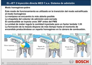82 AA/SEI3 FPP5MD &SDJ5MD | 16/12/2008 | © Robert Bosch GmbH 2008. All rights reserved, also regarding any disposal, exploitation,
reproduction, editing, distribution, as well as in the event of applications for industrial property rights.
EL-JET 2 Inyección directa MED 7.x.x. Sistema de admisión
Modo homogéneo-pobre
Este modo de funcionamiento es utilizado en la transición del modo estratificado
al modo homogéneo
La mariposa se encuentra lo más abierta posible
La chapaleta del colector de admisión está cerrada
El combustible se inyecta unos 300º antes del PMS
La unidad de motor regula la cantidad inyectada para un factor lambda 1.55
La formación de la mezcla dispone de más tiempo hasta el momento de
encendido produciéndose un reparto homogéneo en la cámara de combustión.
 