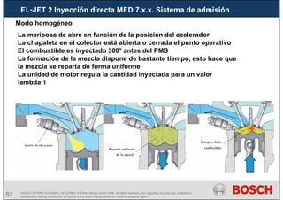 83 AA/SEI3 FPP5MD &SDJ5MD | 16/12/2008 | © Robert Bosch GmbH 2008. All rights reserved, also regarding any disposal, exploitation,
reproduction, editing, distribution, as well as in the event of applications for industrial property rights.
EL-JET 2 Inyección directa MED 7.x.x. Sistema de admisión
Modo homogéneo
La mariposa de abre en función de la posición del acelerador
La chapaleta en el colector está abierta o cerrada el punto operativo
El combustible es inyectado 300º antes del PMS
La formación de la mezcla dispone de bastante tiempo, esto hace que
la mezcla se reparta de forma uniforme
La unidad de motor regula la cantidad inyectada para un valor
lambda 1
 