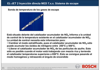 85 AA/SEI3 FPP5MD &SDJ5MD | 16/12/2008 | © Robert Bosch GmbH 2008. All rights reserved, also regarding any disposal, exploitation,
reproduction, editing, distribution, as well as in the event of applications for industrial property rights.
EL-JET 2 Inyección directa MED 7.x.x. Sistema de escape
Está situado delante del catalizador acumulador de NOX Informa a la unidad
de control de la temperatura existente en el catalizador acumulador de NOX.
La unidad de control necesita esta información para:
Cambiar al modo estratificado, pues el catalizador acumulador de NOX sólo
puede acumular los óxidos de nitrógeno entre 250°C y 500°C.
Liberar el catalizador acumulador de NOX de las partículas de azufre. Esto
sólo es posible cuando el motor está trabajando con mezcla rica y teniendo
el catalizador temperaturas superiores a 650°C. Esto se consigue pasando al
modo homogéneo y retrasando el ángulo de encendido
Sonda de temperatura de los gases de escape
 