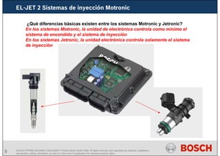 9 AA/SEI3 FPP5MD &SDJ5MD | 16/12/2008 | © Robert Bosch GmbH 2008. All rights reserved, also regarding any disposal, exploitation,
reproduction, editing, distribution, as well as in the event of applications for industrial property rights.
¿Qué diferencias básicas existen entre los sistemas Motronic y Jetronic?
En los sistemas Motronic, la unidad de electrónica controla como mínimo el
sistema de encendido y el sistema de inyección
En los sistemas Jetronic, la unidad electrónica controla solamente el sistema
de inyección
EL-JET 2 Sistemas de inyección Motronic
 