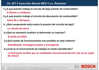 91 AA/SEI3 FPP5MD &SDJ5MD | 16/12/2008 | © Robert Bosch GmbH 2008. All rights reserved, also regarding any disposal, exploitation,
reproduction, editing, distribution, as well as in the event of applications for industrial property rights.
EL-JET 2 Inyección directa MED 7.x.x. Resumen
1-¿A qué presión trabaja el circuito de baja presión de combustible?
A 3bares y a 6.8bares
2-¿A qué presión trabaja el circuito de alta presión de combustible?
Entre 50 y 100 bares
3- ¿Qué componente actúa sobre la presión del circuito de baja?
La válvula de cierre
4-¿Qué es necesario sustituir al desmontar un inyector?
El anillo de teflón
5-¿Qué modos de funcionamiento son posibles en este sistema?
Estratificado, homogéneo-pobre y homogéneo
6-¿Cuál es el inconveniente de trabajar en modo estratificado?
La formación de NOx que un catalizador convencional de tres vías no es capaz
de reducir
 