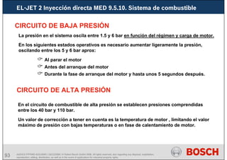 93 AA/SEI3 FPP5MD &SDJ5MD | 16/12/2008 | © Robert Bosch GmbH 2008. All rights reserved, also regarding any disposal, exploitation,
reproduction, editing, distribution, as well as in the event of applications for industrial property rights.
EL-JET 2 Inyección directa MED 9.5.10. Sistema de combustible
CIRCUITO DE BAJA PRESIÓN
CIRCUITO DE ALTA PRESIÓN
La presión en el sistema oscila entre 1.5 y 6 bar en función del régimen y carga de motor.
En los siguientes estados operativos es necesario aumentar ligeramente la presión,
oscilando entre los 5 y 6 bar aprox:
& Al parar el motor
& Antes del arranque del motor
& Durante la fase de arranque del motor y hasta unos 5 segundos después.
En el circuito de combustible de alta presión se establecen presiones comprendidas
entre los 40 bar y 110 bar.
Un valor de corrección a tener en cuenta es la temperatura de motor , limitando el valor
máximo de presión con bajas temperaturas o en fase de calentamiento de motor.
 