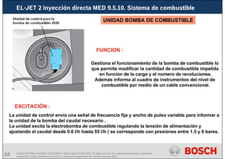 94 AA/SEI3 FPP5MD &SDJ5MD | 16/12/2008 | © Robert Bosch GmbH 2008. All rights reserved, also regarding any disposal, exploitation,
reproduction, editing, distribution, as well as in the event of applications for industrial property rights.
EL-JET 2 Inyección directa MED 9.5.10. Sistema de combustible
Gestiona el funcionamiento de la bomba de combustible lo
que permite modificar la cantidad de combustible impelida
en función de la carga y el numero de revoluciones.
Además informa al cuadro de instrumentos del nivel de
combustible por medio de un cable convencional.
FUNCION :
EXCITACIÓN :
La unidad de control envía una señal de frecuencia fija y ancho de pulso variable para informar a
la unidad de la bomba del caudal necesario .
La unidad excita la electrobomba de combustible regulando la tensión de alimentación y
ajustando el caudal desde 0.6 l/h hasta 55 l/h ( se corresponde con presiones entre 1.5 y 6 bares.
UNIDAD BOMBA DE COMBUSTIBLE
 
