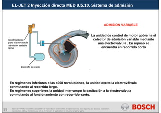 99 AA/SEI3 FPP5MD &SDJ5MD | 16/12/2008 | © Robert Bosch GmbH 2008. All rights reserved, also regarding any disposal, exploitation,
reproduction, editing, distribution, as well as in the event of applications for industrial property rights.
EL-JET 2 Inyección directa MED 9.5.10. Sistema de admisión
ADMISION VARIABLE
La unidad de control de motor gobierna el
colector de admisión variable mediante
una electroválvula . En reposo se
encuentra en recorrido corto
En regimenes inferiores a las 4000 revoluciones, la unidad excita la electroválvula
conmutando al recorrido largo.
En regímenes superiores la unidad interrumpe la excitación a la electroválvula
conmutando al funcionamiento con recorrido corto.
 