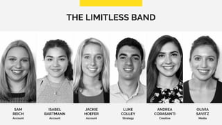 THE LIMITLESS BAND
SAM
REICH
Account
OLIVIA
SAVITZ
Media
ISABEL
BARTMANN
Account
JACKIE
HOEFER
Account
LUKE
COLLEY
Strategy
ANDREA
CORASANTI
Creative
 