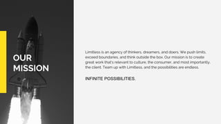 OUR
MISSION
Limitless is an agency of thinkers, dreamers, and doers. We push limits,
exceed boundaries, and think outside the box. Our mission is to create
great work that’s relevant to culture, the consumer, and most importantly,
the client. Team up with Limitless, and the possibilities are endless.
INFINITE POSSIBILITIES.
 