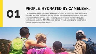 PEOPLE. HYDRATED BY CAMELBAK.
01 The Millennial Nomad redefines adventure. To them, adventure doesn’t need to be
episodic, they find adventure in every day. So, we’re putting the focus on everyday
people and their everyday lives. This campaign showcases the interesting jobs,
hobbies, and passions of the Millennial Nomad through an engaging, personalized
experience centered around them.
 