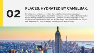 PLACES. HYDRATED BY CAMELBAK.
02 Camelbak is on a mission to hydrate the world. Camelbak will serve as your
‘adventure guide’ throughout major cities, campuses, venues, and locations across the
nation. Through an interactive experience, Camelbak will motivate people to stay
on-the-move, explore new places, and try new things. Let Camelbak take you on your
next adventure as it unlocks a world full of possibility and discovery.
 