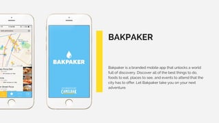BAKPAKER
Bakpaker is a branded mobile app that unlocks a world
full of discovery. Discover all of the best things to do,
foods to eat, places to see, and events to attend that the
city has to offer. Let Bakpaker take you on your next
adventure.
 
