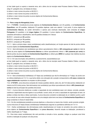 a) tiver idade igual ou superior a sessenta anos, até o último dia de inscrição neste Processo Seletivo Público, conforme
artigo 27, parágrafo único, do Estatuto do Idoso;
b) obtiver o maior número de pontos no BLOCO 1;
c) obtiver o maior número de pontos no BLOCO 2;
d) obtiver o maior número de pontos na prova objetiva de Conhecimentos Básicos;
e) for mais idoso(a).

7.4 - Para o cargo de Advogado(a) Júnior
7.4.1 - 1ª ETAPA - Constituída de provas objetivas de Conhecimentos Básicos, com 20 questões, e de Conhecimentos
Específicos, com 50 questões, totalizando 70 questões objetivas, cada uma valendo 1 (um) ponto. A prova objetiva de
Conhecimentos Básicos, de caráter eliminatório e apenas para eventuais desempates, será composta de Língua
Portuguesa (10 questões) e de Língua Inglesa (10 questões). A prova objetiva de Conhecimentos Específicos, de
caracteres eliminatório e classificatório, terá 50 questões divididas em 3 blocos:
BLOCO 1, composto por 20 questões;
BLOCO 2, composto por 15 questões;
BLOCO 3, composto por 15 questões.
7.4.1.1 - Após a primeira etapa, os(as) candidatos(as) serão classificados(as), em função apenas do total de pontos obtidos
na prova objetiva de Conhecimentos Específicos.
7.4.1.2 - Será eliminado(a) o(a) candidato(a) que obtiver aproveitamento inferior a 50% (cinquenta por cento) do total de
pontos da prova objetiva de Conhecimentos Básicos ou obtiver aproveitamento inferior a 60% (sessenta por cento) do
total de pontos da prova objetiva de Conhecimentos Específicos ou obtiver grau ZERO em qualquer das matérias da prova
objetiva de Conhecimentos Básicos.
7.4.1.3 - Em caso de empate, terá preferência, sucessivamente, o(a)candidato(a) que:
a) tiver idade igual ou superior a sessenta anos, até o último dia de inscrição neste Processo Seletivo Público, conforme
artigo 27, parágrafo único, do Estatuto do Idoso;
b) obtiver o maior número de pontos no BLOCO 1;
c) obtiver o maior número de pontos no BLOCO 2;
d) obtiver o maior número de pontos na prova objetiva de Conhecimentos Básicos;
e) for mais idoso(a).
7.4.1.4 - Será considerado(a) habilitado(a) à 2ª etapa o(a) candidato(a) que não for eliminado(a) na 1ª etapa, de acordo com
os critérios detalhados em 7.4.1.2, e que tenha obtido uma colocação até a posição correspondente a 20 vezes o número de
vagas estabelecido respeitados os empates na última posição.
7.4.2 - 2ª ETAPA - prova discursiva composta de 2 (duas) questões valendo, cada uma, até 10,0 (dez) pontos, totalizando um
máximo de 20,0 (vinte) pontos. Será eliminado(a) o(a) candidato(a) que obtiver aproveitamento inferior a 60% (sessenta por
cento) do total da pontuação das questões discursivas.
7.4.2.1 - A prova discursiva destina-se a avaliar a capacidade de o(a) candidato(a) expor com clareza, concisão, precisão,
coerência e objetividade assuntos ligados à sua profissão. Levará, ainda, em conta a capacidade de organização do texto, de
análise e síntese dos fatos e idéias examinados. A prova discursiva consistirá na elaboração de um relatório sucinto a partir
de um estudo de caso sobre situação hipotética e de uma redação sobre tema nas áreas de Conhecimentos Específicos do
cargo constantes no Anexo III deste Edital.
7.4.3 - Os (As) candidatos(as) prestarão as provas objetivas e a discursiva no mesmo dia e horário, sendo somente corrigida
a prova discursiva (2ª etapa) dos(as) candidatos(as) habilitados(as) segundo os quantitativos definidos em 7.4.1.4.
7.4.4 - Os(As) candidatos(as) não eliminados(as) serão classificados(as) em função do somatório dos pontos obtidos na
prova objetiva de Conhecimentos Específicos e na prova discursiva. Havendo empate na totalização, prevalecerá a
melhor classificação na 1ª etapa.
7.5 - Para todos os(as) candidatos(as) não será permitida a consulta a livros, apostilas, códigos ou qualquer outra fonte
durante a realização de qualquer uma das provas.



                                                                10 
 