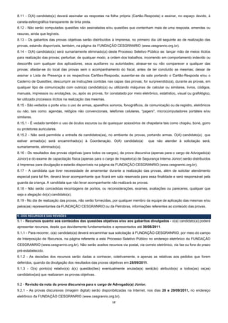 8.11 - O(A) candidato(a) deverá assinalar as respostas na folha própria (Cartão-Resposta) e assinar, no espaço devido, à
caneta esferográfica transparente de tinta preta.
8.12 - Não serão computadas questões não assinaladas e/ou questões que contenham mais de uma resposta, emendas ou
rasuras, ainda que legíveis.
8.13 - Os gabaritos das provas objetivas serão distribuídos à Imprensa, no primeiro dia útil seguinte ao de realização das
provas, estando disponíveis, também, na página da FUNDAÇÃO CESGRANRIO (www.cesgranrio.org.br).
8.14 - O(A) candidato(a) será sumariamente eliminado(a) deste Processo Seletivo Público se: lançar mão de meios ilícitos
para realização das provas; perturbar, de qualquer modo, a ordem dos trabalhos, incorrendo em comportamento indevido ou
descortês com qualquer dos aplicadores, seus auxiliares ou autoridades; atrasar-se ou não comparecer a qualquer das
provas; afastar-se do local das provas sem o acompanhamento do fiscal, antes de ter concluído as mesmas; deixar de
assinar a Lista de Presença e os respectivos Cartões-Resposta; ausentar-se da sala portando o Cartão-Resposta e/ou o
Caderno de Questões; descumprir as instruções contidas nas capas das provas; for surpreendido(a), durante as provas, em
qualquer tipo de comunicação com outro(a) candidato(a) ou utilizando máquinas de calcular ou similares, livros, códigos,
manuais, impressos ou anotações, ou, após as provas, for constatado por meio eletrônico, estatístico, visual ou grafológico,
ter utilizado processos ilícitos na realização das mesmas.
8.15 - São vedados o porte e/ou o uso de armas, aparelhos sonoros, fonográficos, de comunicação ou de registro, eletrônicos
ou não, tais como: agendas, relógios não convencionais, telefones celulares, "pagers", microcomputadores portáteis e/ou
similares.
8.15.1 - É vedado também o uso de óculos escuros ou de quaisquer acessórios de chapelaria tais como chapéu, boné, gorro
ou protetores auriculares.
8.15.2 - Não será permitida a entrada de candidatos(as), no ambiente de provas, portando armas. O(A) candidato(a) que
estiver armado(a) será encaminhado(a) à Coordenação. O(A) candidato(a)               que não atender à solicitação será,
sumariamente, eliminado(a).
8.16 - Os resultados das provas objetivas (para todos os cargos), da prova discursiva (apenas para o cargo de Advogado(a)
Júnior) e do exame de capacitação física (apenas para o cargo de Inspetor(a) de Segurança Interna Júnior) serão distribuídos
à Imprensa para divulgação e estarão disponíveis na página da FUNDAÇÃO CESGRANRIO (www.cesgranrio.org.br).
8.17 - A candidata que tiver necessidade de amamentar durante a realização das provas, além de solicitar atendimento
especial para tal fim, deverá levar acompanhante que ficará em sala reservada para essa finalidade e será responsável pela
guarda da criança. A candidata que não levar acompanhante não realizará as provas.
8.18 - Não serão concedidas recontagens de pontos, ou reconsiderações, exames, avaliações ou pareceres, qualquer que
seja a alegação do(a) candidato(a).
8.19 - No dia de realização das provas, não serão fornecidas, por qualquer membro da equipe de aplicação das mesmas e/ou
pelos(as) representantes da FUNDAÇÃO CESGRANRIO ou da Petrobras, informações referentes ao conteúdo das provas.

9 - DOS RECURSOS E DAS REVISÕES
9.1 - Recursos quanto aos conteúdos das questões objetivas e/ou aos gabaritos divulgados - o(a) candidato(a) poderá
apresentar recursos, desde que devidamente fundamentados e apresentados até 30/08/2011.
9.1.1 - Para recorrer, o(a) candidato(a) deverá encaminhar sua solicitação à FUNDAÇÃO CESGRANRIO, por meio do campo
de Interposição de Recursos, na página referente a este Processo Seletivo Público no endereço eletrônico da FUNDAÇÃO
CESGRANRIO (www.cesgranrio.org.br). Não serão aceitos recursos via postal, via correio eletrônico, via fax ou fora do prazo
pré-estabelecido.
9.1.2 - As decisões dos recursos serão dadas a conhecer, coletivamente, e apenas as relativas aos pedidos que forem
deferidos, quando da divulgação dos resultados das provas objetivas em 28/09/2011.
9.1.3 - O(s) ponto(s) relativo(s) à(s) questão(ões) eventualmente anulada(s) será(ão) atribuído(s) a todos(as) os(as)
candidatos(as) que realizaram as provas objetivas.

9.2 - Revisão da nota da prova discursiva para o cargo de Advogado(a) Júnior.
9.2.1 - As provas discursivas (imagem digital) serão disponibilizadas na Internet, nos dias 28 e 29/09/2011, no endereço
eletrônico da FUNDAÇÃO CESGRANRIO (www.cesgranrio.org.br).
                                                             12 
 