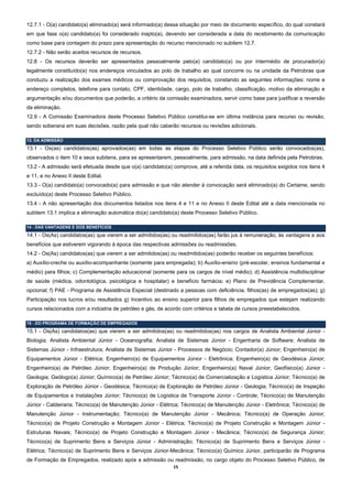 12.7.1 - O(a) candidato(a) eliminado(a) será informado(a) dessa situação por meio de documento específico, do qual constará
em que fase o(a) candidato(a) foi considerado inapto(a), devendo ser considerada a data do recebimento da comunicação
como base para contagem do prazo para apresentação do recurso mencionado no subitem 12.7.
12.7.2 - Não serão aceitos recursos de recursos.
12.8 - Os recursos deverão ser apresentados pessoalmente pelo(a) candidato(a) ou por intermédio de procurador(a)
legalmente constituído(a) nos endereços vinculados ao polo de trabalho ao qual concorre ou na unidade da Petrobras que
conduziu a realização dos exames médicos ou comprovação dos requisitos, constando as seguintes informações: nome e
endereço completos, telefone para contato, CPF, identidade, cargo, polo de trabalho, classificação, motivo da eliminação e
argumentação e/ou documentos que poderão, a critério da comissão examinadora, servir como base para justificar a reversão
da eliminação.
12.9 - A Comissão Examinadora deste Processo Seletivo Público constitui-se em última instância para recurso ou revisão,
sendo soberana em suas decisões, razão pela qual não caberão recursos ou revisões adicionais.

13. DA ADMISSÃO
13.1 - Os(as) candidatos(as) aprovados(as) em todas as etapas do Processo Seletivo Público serão convocados(as),
observados o item 10 e seus subitens, para se apresentarem, pessoalmente, para admissão, na data definida pela Petrobras.
13.2 - A admissão será efetuada desde que o(a) candidato(a) comprove, até a referida data, os requisitos exigidos nos itens 4
e 11, e no Anexo II deste Edital.
13.3 - O(a) candidato(a) convocado(a) para admissão e que não atender à convocação será eliminado(a) do Certame, sendo
excluído(a) deste Processo Seletivo Público.
13.4 - A não apresentação dos documentos listados nos itens 4 e 11 e no Anexo II deste Edital até a data mencionada no
subitem 13.1 implica a eliminação automática do(a) candidato(a) deste Processo Seletivo Público.

14 - DAS VANTAGENS E DOS BENEFÍCIOS
14.1 - Os(As) candidatos(as) que vierem a ser admitidos(as) ou readmitidos(as) farão jus à remuneração, às vantagens e aos
benefícios que estiverem vigorando à época das respectivas admissões ou readmissões.
14.2 - Os(As) candidatos(as) que vierem a ser admitidos(as) ou readmitidos(as) poderão receber os seguintes benefícios:
a) Auxílio-creche ou auxílio-acompanhante (somente para empregada); b) Auxílio-ensino (pré-escolar, ensinos fundamental e
médio) para filhos; c) Complementação educacional (somente para os cargos de nível médio); d) Assistência multidisciplinar
de saúde (médica, odontológica, psicológica e hospitalar) e benefício farmácia; e) Plano de Previdência Complementar,
opcional; f) PAE - Programa de Assistência Especial (destinado a pessoas com deficiência, filhos(as) de empregados(as); g)
Participação nos lucros e/ou resultados g) Incentivo ao ensino superior para filhos de empregados que estejam realizando
cursos relacionados com a indústria de petróleo e gás, de acordo com critérios e tabela de cursos preestabelecidos.

15 - DO PROGRAMA DE FORMAÇÃO DE EMPREGADOS
15.1 - Os(As) candidatos(as) que vierem a ser admitidos(as) ou readmitidos(as) nos cargos de Analista Ambiental Júnior -
Biologia; Analista Ambiental Júnior - Oceanografia; Analista de Sistemas Júnior - Engenharia de Software; Analista de
Sistemas Júnior - Infraestrutura; Analista de Sistemas Júnior - Processos de Negócio; Contador(a) Júnior; Engenheiro(a) de
Equipamentos Júnior - Elétrica; Engenheiro(a) de Equipamentos Júnior - Eletrônica; Engenheiro(a) de Geodésica Júnior;
Engenheiro(a) de Petróleo Júnior; Engenheiro(a) de Produção Júnior; Engenheiro(a) Naval Júnior; Geofísico(a) Júnior -
Geologia; Geólogo(a) Júnior; Químico(a) de Petróleo Júnior; Técnico(a) de Comercialização e Logística Júnior; Técnico(a) de
Exploração de Petróleo Júnior - Geodésica; Técnico(a) de Exploração de Petróleo Júnior - Geologia; Técnico(a) de Inspeção
de Equipamentos e Instalações Júnior; Técnico(a) de Logística de Transporte Júnior - Controle; Técnico(a) de Manutenção
Júnior - Caldeiraria; Técnico(a) de Manutenção Júnior - Elétrica; Técnico(a) de Manutenção Júnior - Eletrônica; Técnico(a) de
Manutenção Júnior - Instrumentação; Técnico(a) de Manutenção Júnior - Mecânica; Técnico(a) de Operação Júnior;
Técnico(a) de Projeto Construção e Montagem Júnior - Elétrica; Técnico(a) de Projeto Construção e Montagem Júnior -
Estruturas Navais; Técnico(a) de Projeto Construção e Montagem Júnior - Mecânica; Técnico(a) de Segurança Júnior;
Técnico(a) de Suprimento Bens e Serviços Júnior - Administração; Técnico(a) de Suprimento Bens e Serviços Júnior -
Elétrica; Técnico(a) de Suprimento Bens e Serviços Júnior-Mecânica; Técnico(a) Químico Júnior, participarão de Programa
de Formação de Empregados, realizado após a admissão ou readmissão, no cargo objeto do Processo Seletivo Público, de
                                                             15 
 