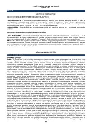 PETRÓLEO BRASILEIRO S.A. - PETROBRAS
                                                          PSP RH-1/2011

ANEXO III

                                                     CONTEÚDOS PROGRAMÁTICOS

CONHECIMENTOS BÁSICOS PARA OS CARGOS DE NÍVEL SUPERIOR

LÍNGUA PORTUGUESA: 1. Compreensão e interpretação de textos. 2 Ortografia (nova ortografia, acentuação, emprego do hífen). 3.
Morfologia (verbos irregulares, emprego das palavras “porque”, “por que”, “por quê” e “porquê”, “se” e quê”,). 4. Sintaxe (regência verbal e
nominal, concordância verbal, concordância nominal, emprego de verbos impessoais, indeterminação do sujeito, voz passiva pronominal,
emprego de pronomes relativos, uso de “há” e “a”, crase e colocação de pronomes átonos).
LÍNGUA INGLESA: 1. Compreensão de texto escrito em língua inglesa 2. Itens gramaticais relevantes para a compreensão dos conteúdos
semânticos

CONHECIMENTOS BÁSICOS PARA OS CARGOS DE NÍVEL MÉDIO

LÍNGUA PORTUGUESA: 1. Compreensão e interpretação de textos. 2. Ortografia (acentuação, emprego de s, z, ç, x, ch, ss, sc, cç, j e g). 3.
Morfossintaxe (flexão de número, formação de plural) 4.Sintaxe (concordância nominal e verbal, regência verbal e nominal, colocação
pronominal, crase e conjugação de verbos irregulares). 5. Pontuação. 6. Semântica (sinônimos, antônimos, homônimos, parônimos).
MATEMÁTICA: 1.Teoria dos conjuntos. Conjuntos numéricos. Relações. Funções e equações polinomiais e transcendentais (exponenciais,
logarítmicas e trigonométricas). 2. Análise combinatória, progressão aritmética, progressão geométrica e probabilidade básica. 3. Matrizes,
determinantes e sistemas lineares. 4. Geometria plana: Áreas e perímetros. 5. Geometria espacial: áreas e volumes. 6. Estatística básica. 7.
Noções básicas de matemática financeira. 8. Aritmética.




                                                     CONHECIMENTOS ESPECÍFICOS

CARGOS DE NÍVEL SUPERIOR

ADVOGADO(A) JÚNIOR
BLOCO 1: DIREITO DA EMPRESA: Empresário. Sociedades empresárias. Sociedade Limitada. Sociedade anônima. Forma das ações. Ações
nominativas. Ações da sociedade anônima. Partes beneficiárias. Resgate e conversão. Certificados. Debêntures. Consórcios. Bônus de
subscrição. Acionista controlador. Assembléia geral de acionistas: espécies de assembléias. Conselho de administração e diretoria.
Administração da companhia. Administradores. Órgãos técnicos e consultivos. Conselho fiscal. Capital social. Dividendos. Dissolução da
sociedade. Liquidação da sociedade. Transformação da sociedade. Incorporação, fusão e cisão da sociedade. Sociedades de economia mista.
Alienação de controle. Grupos de sociedades. Companhias sujeitas a autorização para funcionar. Consórcio. Títulos de crédito. Ação de
cobrança. Falência. O síndico. Venda antecipada. Classificação dos créditos. Concordata. Contratos mercantis. Direito Concorrencial, Leis nº
8884/94, 9021/95, 8176/91 e 8158/91. LICITAÇÕES E CONTRATOS: Contratos administrativos: regime jurídico; requisitos e formalidades;
garantias; direitos; desequilíbrio da equação econômico-financeira do contrato; extinção. Licitação: obrigatoriedade; normas gerais;
modalidades; procedimentos; dispensa e inexigibilidade; licitação na administração indireta; adjudicação; homologação; representação;
reconsideração e recurso; sanções administrativas; efeitos dos recursos administrativos; Regulamento aprovado pelo Decreto nº 2.745, de
24/8/1998. DIREITO ADMINISTRATIVO: Princípios da administração pública. Administração centralizada e descentralizada. Serviço público.
Empresas estatais. Sociedades de economia mista. Fundações públicas. Autarquias. Entidades autárquicas. Princípios do Direito
Administrativo: legalidade, supremacia do interesse público, presunção de legitimidade, auto-executoriedade, especialidade, autotutela,
impessoalidade, moralidade, publicidade, eficiência, hierarquia, indisponibilidade do interesse público, isonomia, razoabilidade. Atos
administrativos: conceito; elementos; perfeição; validade; eficácia; regime jurídico; requisitos extrínsecos; vinculação e discricionariedade;
teoria dos motivos determinantes; extinção dos atos administrativos; invalidação dos atos administrativos; revogação dos atos administrativos;
fundamento da competência revogatória, regime jurídico e limites à revogação; atos afins à revogação; anulação dos atos administrativos;
competência e fundamento da competência anulatória, regime jurídico, intervenção do estado no domínio econômico. Agências reguladoras:
conceitos e fundamentos; Agência Nacional do Petróleo (ANP); Lei no 9.478, de 6/8/1997; Decreto no 2.455, de 14/1/1998. Ministério das
Minas e Energia. A PETROBRAS: estatuto e subsidiárias. Desapropriação: conceito; fundamentos; regime jurídico do instituto; retrocessão e
direito de preferência; desistência na ação de desapropriação. Bens públicos: conceito; discriminação constitucional; classificação dos bens
públicos; regime jurídico dos bens públicos. Controle da administração pública: controle interno; controle externo pelo legislativo com auxílio
dos tribunais de contas; controle externo pelo judiciário; controle parlamentar. Concessão e permissão de serviços públicos: autorização de
serviço público. Agentes públicos: conceito; empregos públicos; classificação dos agentes públicos; responsabilidade dos agentes públicos.
Limitações à liberdade e à propriedade: conceito de propriedade e direito de propriedade; função social da propriedade; proteção
constitucional da propriedade; distinções entre as limitações e as restrições à propriedade. Poder de polícia. Restrições administrativas.
Servidões administrativas: requisições; ocupação temporária de imóvel; desapropriação. Lei de Modernização dos Portos (Lei nº 8630, de
25/02/1993, e suas alterações posteriores): Porto Organizado e Porto Privado. Operador Portuário. Trabalhador Portuário e Operação
Portuária. OGMO - órgão de gestor de mão-de-obra do trabalho portuário. Concessão do Porto Organizado. DIREITO CIVIL: Fontes do Direito.
Analogia, costumes, eqüidade e princípios gerais do Direito. Da norma jurídica. Elementos e classificação. Vigência e aplicação da lei.
Conflitos da lei no tempo e no espaço (Lei de Introdução ao Código Civil Brasileiro). Direito Subjetivo: Classificações. Dos fatos, atos e
negócios jurídicos. Elementos e classificações. Modalidades. Da forma e prova dos atos e negócios jurídicos. Da prescrição e decadência.
Negócio jurídico. Validade. Eficácia. Defeito dos negócios jurídicos. Nulidade absoluta. Nulidade relativa. Anulabilidade. Inexistência. Das
pessoas naturais e jurídicas. Capacidade civil. Sociedades, associações, fundações. Das obrigações. Conceito e modalidades quanto ao
objeto, aos sujeitos e a outros elementos. Juros. Correção monetária. Obrigações pecuniárias e dívidas de valor. Obrigações de pagamento

                                                                      33 
 