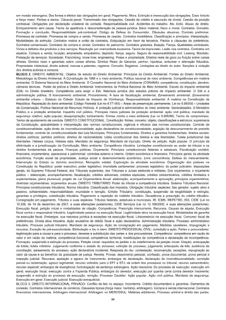 em moeda estrangeira. Das fontes e efeitos das obrigações em geral. Pagamento. Mora. Extinção e inexecução das obrigações. Caso fortuito
e força maior. Perdas e danos. Cláusula penal. Transmissão das obrigações. Cessão de crédito e assunção de dívida. Cessão da posição
contratual. Obrigações por declaração unilateral de vontade. Responsabilidade civil. Acidentes do trabalho. Ato ilícito. Abuso de direito.
Enriquecimento sem causa. Teoria da aparência e desconsideração da pessoa jurídica. Dano material, físico e moral. Contratos. Conceito.
Formação e conclusão. Responsabilidade pré-contratual. Código de Defesa do Consumidor. Cláusulas abusivas. Contrato preliminar.
Promessa de contratar. Promessa de compra e venda. Promessa de cessão. Contratos imobiliários. Classificação e princípios. Interpretação.
Modalidades de extinção. Contratos mistos e união de contratos. Estipulação em favor de terceiros. Pactos e cláusulas de preferência.
Contratos consensuais. Contratos de compra e venda. Contratos de patrocínio. Contratos gratuitos. Doação. Fiança. Qualidades contratuais.
Vícios e defeitos dos produtos e dos serviços. Resolução por onerosidade excessiva. Teoria da imprevisão. Lesão nos contratos. Contratos em
espécie. Compra e venda; locação; empreitada; empréstimo; depósito; fiança; seguro. Seguro de responsabilidade civil. Leasing. Mandato.
Prestação de serviços; Sociedade; Franchising; know how; engineering. Posse e propriedade. Direitos reais de gozo ou fruição sobre coisas
alheias. Direitos reais e garantias sobre coisas alheias. Direitos Reais de Garantia: penhor, hipoteca, anticrese e alienação fiduciária.
Propriedade intelectual, direito autoral, marcas e patentes, registros. Conceito. Registros. Limitações ao direito do autor. Sanções à violação
dos direitos autorais e conexos.
BLOCO 2: DIREITO AMBIENTAL: Objetos de estudo do Direito Ambiental. Princípios do Direito Ambiental. Fontes do Direito Ambiental.
Metodologia do Direito Ambiental. A Constituição de 1988 e o meio ambiente. Política nacional de meio ambiente. Competências em matéria
ambiental. O Sistema Nacional do Meio Ambiente. O Conselho Nacional do Meio Ambiente (CONAMA): competência; constituição; plenário;
câmaras técnicas. Poder de polícia e Direito Ambiental: Instrumentos da Política Nacional de Meio Ambiente. Estudo do impacto ambiental
(EIA) no Direito brasileiro. Competência para exigir o EIA. Natureza jurídica dos estudos prévios de impacto ambiental. O EIA e a
administração pública. O licenciamento ambiental. Procedimento. A taxa de fiscalização ambiental. Zoneamento ambiental. Zoneamento
ambiental urbano – Estatuto da Cidade: Estudo de Impacto de Vizinhança. Responsabilidade ambiental: A matéria na Constituição da
República. Reparação do dano ambiental. Código Florestal (Lei no 4.771/65) – Áreas de preservação permanente. Lei no 9.985/00 – Unidades
de Conservação. Política Nacional de Recursos Hídricos. A proteção judicial e administrativa do meio ambiente: Generalidades. O Ministério
Público e a proteção ambiental. Inquérito civil público. Principais meios judiciais de proteção ambiental: ação civil pública; mandado de
segurança coletivo; ação popular; desapropriação; tombamento. Crimes contra o meio ambiente (Lei no 9.605/98). Termo de compromisso.
Termo de ajustamento de conduta. DIREITO CONSTITUCIONAL: Constituição: fontes; conceito; objeto; classificações e estrutura; supremacia
da Constituição; aplicabilidade e interpretação das normas constitucionais; vigência e eficácia das normas constitucionais. Controle de
constitucionalidade: ação direta de inconstitucionalidade; ação declaratória de constitucionalidade; argüição de descumprimento de preceito
fundamental; controle de constitucionalidade das Leis Municipais. Princípios fundamentais. Direitos e garantias fundamentais: direitos sociais;
direitos políticos; partidos políticos; direitos de nacionalidade; tutela constitucional dos direitos e das liberdades. Tutela jurisdicional das
liberdades. Habeas corpus. Habeas data. Mandado de segurança. Mandado de injunção. Direito de petição. Ação popular. O princípio da
efetividade e a jurisdicização da Constituição. Meio ambiente. Competência tributária. Limitações constitucionais ao poder de tributar e os
direitos fundamentais da pessoa. Finanças públicas. Orçamento. Princípios constitucionais federais e estaduais. Fiscalização contábil,
financeira, orçamentária, operacional e patrimonial: controles externo e interno. Ordem econômica e financeira. Princípios gerais da atividade
econômica. Função social da propriedade. Justiça social e desenvolvimento econômico. Livre concorrência. Defesa do meio-ambiente.
Intervenção do Estado no domínio econômico. Monopólio estatal. Exploração da atividade econômica. Organização dos poderes na
Constituição da República: poder executivo; poder legislativo; imunidade parlamentar; processo legislativo; do poder judiciário: disposições
gerais, do Supremo Tribunal Federal, dos Tribunais superiores, dos Tribunais e Juízes eleitorais e militares. Dos orçamentos: o orçamento
público – elaboração, acompanhamento, fiscalização, créditos adicionais, créditos especiais, créditos extraordinários, créditos ilimitados e
suplementares; plano plurianual; projeto de Lei Orçamentária Anual: elaboração, acompanhamento e aprovação; princípios orçamentários;
diretrizes orçamentárias; orçamentos anuais. DIREITO TRIBUTÁRIO: Poder de tributar e competência tributária. Sistema Tributário Nacional.
Princípios constitucionais tributários. Norma tributária. Classificação dos impostos. Obrigação tributária: espécies; fato gerador; sujeito ativo e
passivo; solidariedade; responsabilidade; imunidade e isenção. Crédito Tributário: constituição, suspensão da exigibilidade e extinção;
garantias e privilégios, substituição tributária. Pagamento e repetição do indébito tributário. Decadência e prescrição do crédito tributário.
Consignação em pagamento. Tributos e suas espécies. Tributos federais, estaduais e municipais. IR, ICMS, REPETRO, ISS, CIDE (Lei no
10.336, de 19 de dezembro de 2001, e suas alterações posteriores), CIDE Serviços (Lei no 10.168/2000, e suas alterações posteriores).
Execução fiscal: petição inicial e modalidades de citação. Competência. Prescrição intercorrente. Recursos. Causas de alçada. Execução
fiscal contra o responsável tributário. Legitimidade passiva na execução fiscal. Legitimidade ativa na execução fiscal. Modalidades de garantia
na execução fiscal. Embargos, sua natureza jurídica e exceções na execução fiscal. Litisconsórcio na execução fiscal. Concurso fiscal de
preferências. Dívida ativa tributária. Ação anulatória de débito fiscal e ação declaratória. Administração tributária. Processo administrativo
tributário. Processo judicial tributário. Mandado de segurança. Ação de consignação em pagamento. Medidas cautelares. Impugnação e
recursos. Exceção de pré-executividade. Bitributação e bis in idem. DIREITO PROCESSUAL CIVIL: Jurisdição e ação. Partes e procuradores:
legitimação para a causa e para o processo; deveres e substituição das partes e dos procuradores. Competência: competência em razão do
valor e em razão da matéria; competência funcional; competência territorial; modificações da competência e declaração de incompetência.
Formação, suspensão e extinção do processo. Petição inicial: requisitos do pedido e do indeferimento da petição inicial. Citação; antecipação
de tutela; tutela inibitória. Julgamento conforme o estado do processo; extinção do processo; julgamento antecipado da lide; audiência de
conciliação; saneamento do processo; ação declaratória incidental. Resposta do réu: contestação, reconvenção, exceções, impugnação ao
valor da causa e ao benefício da gratuidade de justiça. Revelia. Provas: depoimento pessoal, confissão, prova documental, prova pericial e
inspeção judicial. Recursos: apelação e agravo de instrumento; embargos de declaração; declaração de inconstitucionalidade; correição
parcial ou reclamação; agravo regimental; recurso ordinário para o STF e STJ; da ordem dos processos no tribunal; recurso extraordinário;
recurso especial; embargos de divergência; homologação de sentença estrangeira. Ação rescisória. Do processo de execução: execução em
geral; execução fiscal; execução contra a Fazenda Pública; embargos do devedor; execução por quantia certa contra devedor insolvente;
suspensão e extinção do processo de execução; remição. Processo Cautelar. Ação popular. Ação civil pública. Mandado de segurança.
Execução em geral. Execução judicial. Execução extrajudicial.
BLOCO 3: DIREITO INTERNACIONAL PRIVADO: Conflito de leis no espaço. Inconterms. Crédito documentário e garantias. Elementos de
conexão. Contratos internacionais de comércio. Cláusulas típicas (força maior, hardship, arbitragem). Compra e venda internacional. Contratos
financeiros internacionais. Arbitragem internacional: Arbitragem no MERCOSUL. Matérias arbitráveis. Processo arbitral e direito das partes.

                                                                        34 
 