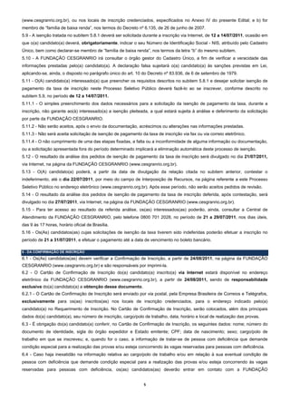 (www.cesgranrio.org.br), ou nos locais de inscrição credenciados, especificados no Anexo IV do presente Edital; e b) for
membro de “família de baixa renda”, nos termos do Decreto nº 6.135, de 26 de junho de 2007.
5.9 - A isenção tratada no subitem 5.8.1 deverá ser solicitada durante a inscrição via Internet, de 12 a 14/07/2011, ocasião em
que o(a) candidato(a) deverá, obrigatoriamente, indicar o seu Número de Identificação Social - NIS, atribuído pelo Cadastro
Único, bem como declarar-se membro de “família de baixa renda”, nos termos da letra “b” do mesmo subitem.
5.10 - A FUNDAÇÃO CESGRANRIO irá consultar o órgão gestor do Cadastro Único, a fim de verificar a veracidade das
informações prestadas pelo(a) candidato(a). A declaração falsa sujeitará o(a) candidato(a) às sanções previstas em Lei,
aplicando-se, ainda, o disposto no parágrafo único do art. 10 do Decreto nº 83.936, de 6 de setembro de 1979.
5.11 - O(A) candidato(a) interessado(a) que preencher os requisitos descritos no subitem 5.8.1 e desejar solicitar isenção de
pagamento da taxa de inscrição neste Processo Seletivo Público deverá fazê-lo ao se inscrever, conforme descrito no
subitem 5.9, no período de 12 a 14/07/2011.
5.11.1 - O simples preenchimento dos dados necessários para a solicitação da isenção de pagamento da taxa, durante a
inscrição, não garante ao(à) interessado(a) a isenção pleiteada, a qual estará sujeita à análise e deferimento da solicitação
por parte da FUNDAÇÃO CESGRANRIO.
5.11.2 - Não serão aceitos, após o envio da documentação, acréscimos ou alterações nas informações prestadas.
5.11.3 - Não será aceita solicitação de isenção de pagamento da taxa de inscrição via fax ou via correio eletrônico.
5.11.4 - O não cumprimento de uma das etapas fixadas, a falta ou a inconformidade de alguma informação ou documentação,
ou a solicitação apresentada fora do período determinado implicará a eliminação automática deste processo de isenção.
5.12 - O resultado da análise dos pedidos de isenção de pagamento da taxa de inscrição será divulgado no dia 21/07/2011,
via Internet, na página da FUNDAÇÃO CESGRANRIO (www.cesgranrio.org.br).
5.13 - O(A) candidato(a) poderá, a partir da data de divulgação da relação citada no subitem anterior, contestar o
indeferimento, até o dia 22/07/2011, por meio do campo de Interposição de Recursos, na página referente a este Processo
Seletivo Público no endereço eletrônico (www.cesgranrio.org.br). Após esse período, não serão aceitos pedidos de revisão.
5.14 - O resultado da análise dos pedidos de isenção de pagamento da taxa de inscrição deferida, após contestação, será
divulgado no dia 27/07/2011, via Internet, na página da FUNDAÇÃO CESGRANRIO (www.cesgranrio.org.br).
5.15 - Para ter acesso ao resultado da referida análise, os(as) interessados(as) poderão, ainda, consultar a Central de
Atendimento da FUNDAÇÃO CESGRANRIO, pelo telefone 0800 701 2028, no período de 21 a 29/07/2011, nos dias úteis,
das 9 às 17 horas, horário oficial de Brasília.
5.16 - Os(As) candidatos(as) cujas solicitações de isenção da taxa tiverem sido indeferidas poderão efetuar a inscrição no
período de 21 a 31/07/2011, e efetuar o pagamento até a data de vencimento no boleto bancário.

6 - DA CONFIRMAÇÃO DE INSCRIÇÃO
6.1 - Os(As) candidatos(as) devem verificar a Confirmação de Inscrição, a partir de 24/08/2011, na página da FUNDAÇÃO
CESGRANRIO (www.cesgranrio.org.br) e são responsáveis por imprimi-la.
6.2 - O Cartão de Confirmação de Inscrição do(a) candidato(a) inscrito(a) via Internet estará disponível no endereço
eletrônico da FUNDAÇÃO CESGRANRIO (www.cesgranrio.org.br), a partir de 24/08/2011, sendo de responsabilidade
exclusiva do(a) candidato(a) a obtenção desse documento.
6.2.1 - O Cartão de Confirmação de Inscrição será enviado por via postal, pela Empresa Brasileira de Correios e Telégrafos,
exclusivamente para os(as) inscritos(as) nos locais de inscrição credenciados, para o endereço indicado pelo(a)
candidato(a) no Requerimento de Inscrição. No Cartão de Confirmação de Inscrição, serão colocados, além dos principais
dados do(a) candidato(a), seu número de inscrição, cargo/polo de trabalho, data, horário e local de realização das provas.
6.3 - É obrigação do(a) candidato(a) conferir, no Cartão de Confirmação de Inscrição, os seguintes dados: nome; número do
documento de identidade, sigla do órgão expedidor e Estado emitente; CPF; data de nascimento; sexo; cargo/polo de
trabalho em que se inscreveu; e, quando for o caso, a informação de tratar-se de pessoa com deficiência que demande
condição especial para a realização das provas e/ou esteja concorrendo às vagas reservadas para pessoas com deficiência.
6.4 - Caso haja inexatidão na informação relativa ao cargo/polo de trabalho e/ou em relação à sua eventual condição de
pessoa com deficiência que demande condição especial para a realização das provas e/ou esteja concorrendo às vagas
reservadas para pessoas com deficiência, os(as) candidatos(as) deverão entrar em contato com a FUNDAÇÃO


                                                               5 
 