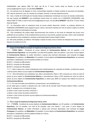 CESGRANRIO, pelo telefone 0800 701 2028, das 09 às 17 horas, horário oficial de Brasília, ou pelo e-mail
(concursos@cesgranrio.org.br), nos dias 25 ou 26/08/2011.
6.5 - Os eventuais erros de digitação no nome, número/Órgão expedidor ou Estado emitente do documento de identidade,
CPF, data de nascimento, sexo, etc. deverão ser corrigidos, somente, no dia das respectivas provas.
6.6 - Caso o Cartão de Confirmação de Inscrição dos(as) candidatos(as) inscritos(as) nos locais de inscrição credenciados,
não seja recebido até 24/08/2011, o(a) candidato(a) deverá entrar em contato com a FUNDAÇÃO CESGRANRIO, pelo
telefone 0800 701 2028, ou pelo e-mail concursos@cesgranrio.org.br, nos dias 25 ou 26/08/2011, das 09 às 17 horas, horário
oficial de Brasília
6.7 - As informações sobre os respectivos locais de provas estarão disponíveis, também, no endereço eletrônico da
FUNDAÇÃO CESGRANRIO (www.cesgranrio.org.br), sendo o documento impresso por meio do acesso à página na Internet
válido como Cartão de Confirmação de Inscrição.
6.8 - O(A) candidato(a) não poderá alegar desconhecimento dos horários ou dos locais de realização das provas como
justificativa de sua ausência. O não comparecimento às provas ou aos exames, qualquer que seja o motivo, será considerado
como desistência do(a) candidato(a) e resultará na eliminação deste Processo Seletivo Público.
6.9 - Não serão prestadas, por telefone, informações a respeito de datas, locais e horários de realização das provas, exceto o
disposto nos subitens 6.4 e 6.6.

7 - DA ETAPA DE QUALIFICAÇÃO TÉCNICA
7.1 - Cargos de Nível Médio (à exceção de Inspetor(a) de Segurança Interna Júnior)
7.1.1 - ETAPA ÚNICA - Constituída de provas objetivas de Conhecimentos Básicos, com 20 questões, e de
Conhecimentos Específicos, com 40 questões, num total de 60 questões, cada uma valendo 1 (um) ponto. A prova objetiva
de Conhecimentos Básicos, de caráter eliminatório e apenas para eventuais desempates, será composta de Língua
Portuguesa (10 questões) e de Matemática (10 questões). A prova objetiva de Conhecimentos Específicos, de caracteres
eliminatório e classificatório, terá 40 questões divididas em 3 blocos:
BLOCO 1, composto por 20 questões;
BLOCO 2, composto por 10 questões;
BLOCO 3, composto por 10 questões.
7.1.1.1 - Após a etapa única, os(as) candidatos(as) serão classificados(as) por cargo/polo de trabalho, considerando apenas
o total de pontos obtidos na prova objetiva de Conhecimentos Específicos.
7.1.1.2 - Será eliminado(a) o(a) candidato(a) que obtiver aproveitamento inferior a 50% (cinquenta por cento) do total de
pontos da prova objetiva de Conhecimentos Básicos ou aproveitamento inferior a 60% (sessenta por cento) do total de
pontos da prova objetiva de Conhecimentos Específicos ou obtiver grau ZERO em qualquer das matérias da prova de
Conhecimentos Básicos.
7.1.1.3 - Em caso de empate, terá preferência, sucessivamente, o(a) candidato(a) que:
a) tiver idade igual ou superior a sessenta anos, até o último dia de inscrição neste Processo Seletivo Público, conforme
artigo 27, parágrafo único, do Estatuto do Idoso;
b) obtiver o maior número de pontos no BLOCO 1;
c) obtiver o maior número de pontos no BLOCO 2;
d) obtiver o maior número de pontos na prova objetiva de Conhecimentos Básicos;
e) for mais idoso(a).

7.2 - Para o cargo de Inspetor(a) de Segurança Interna Júnior
7.2.1 - 1ª ETAPA - Constituída de provas objetivas de Conhecimentos Básicos, com 20 questões, e de Conhecimentos
Específicos, com 40 questões, num total de 60 questões, cada uma valendo 1 (um) ponto. A prova objetiva de
Conhecimentos Básicos, de caráter eliminatório e apenas para eventuais desempates, será composta de Língua
Portuguesa (10 questões) e de Matemática (10 questões). A prova objetiva de Conhecimentos Específicos, de caracteres
eliminatório e classificatório, terá 40 questões divididas em 3 blocos:
BLOCO 1, composto por 20 questões;
BLOCO 2, composto por 10 questões;
                                                                6 
 