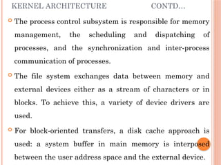 KERNEL ARCHITECTURE CONTD…
 The process control subsystem is responsible for memory
management, the scheduling and dispatching of
processes, and the synchronization and inter-process
communication of processes.
 The file system exchanges data between memory and
external devices either as a stream of characters or in
blocks. To achieve this, a variety of device drivers are
used.
 For block-oriented transfers, a disk cache approach is
used: a system buffer in main memory is interposed
between the user address space and the external device.
 