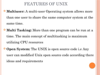 FEATURES OF UNIX
 Multiuser: A multi-user Operating system allows more
than one user to share the same computer system at the
same time.
 Multi Tasking: More than one program can be run at a
time. The main concept of multitasking is maximum
utilizing CPU resources
 Open System: The UNIX is open source code i.e Any
user can modified Unix open source code according there
ideas and requirements
 