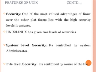 FEATURES OF UNIX CONTD…
 Security: One of the most valued advantages of linux
over the other plat forms lies with the high security
levels it ensures.
 UNIX/LINUX has given two levels of securities.
 System level Security: Its controlled by system
Administrator.
 File level Security: Its controlled by owner of the file.
 