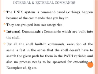 INTERNAL & EXTERNAL COMMANDS
 The UNIX system is command-based i.e things happen
because of the commands that you key in.
 They are grouped into two categories
 Internal Commands : Commands which are built into
the shell.
 For all the shell built-in commands, execution of the
same is fast in the sense that the shell doesn’t have to
search the given path for them in the PATH variable and
also no process needs to be spawned for executing it.
Examples: cd, fg etc.
 