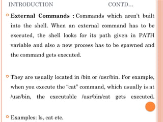 INTRODUCTION CONTD…
 External Commands : Commands which aren’t built
into the shell. When an external command has to be
executed, the shell looks for its path given in PATH
variable and also a new process has to be spawned and
the command gets executed.
 They are usually located in /bin or /usr/bin. For example,
when you execute the “cat” command, which usually is at
/usr/bin, the executable /usr/bin/cat gets executed.
 Examples: ls, cat etc.
 